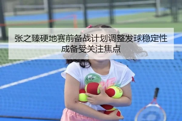 张之臻硬地赛前备战计划调整发球稳定性成备受关注焦点