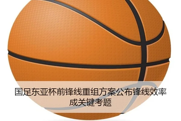 国足东亚杯前锋线重组方案公布锋线效率成关键考题